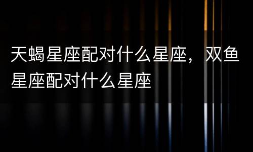 天蝎星座配对什么星座，双鱼星座配对什么星座