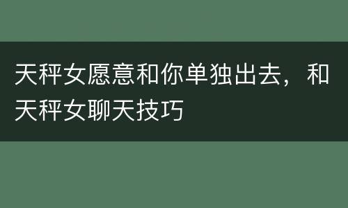 天秤女愿意和你单独出去，和天秤女聊天技巧