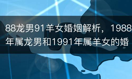 88龙男91羊女婚姻解析，1988年属龙男和1991年属羊女的婚姻好吗