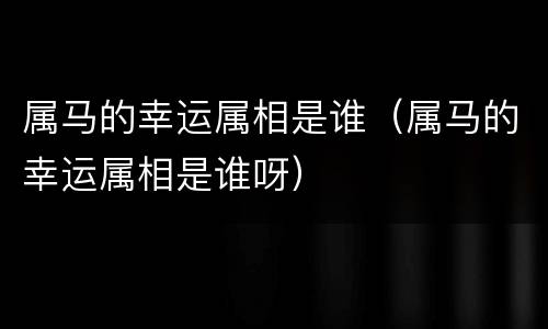 属马的幸运属相是谁（属马的幸运属相是谁呀）