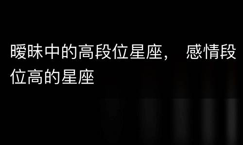 暧昧中的高段位星座， 感情段位高的星座