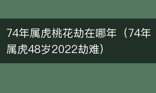74年属虎桃花劫在哪年（74年属虎48岁2022劫难）