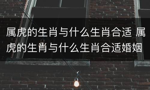 属虎的生肖与什么生肖合适 属虎的生肖与什么生肖合适婚姻