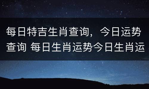 每日特吉生肖查询，今日运势查询 每日生肖运势今日生肖运势查询