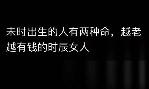 未时出生的人有两种命，越老越有钱的时辰女人