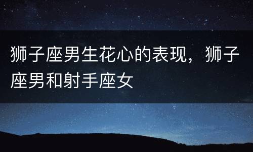 狮子座男生花心的表现，狮子座男和射手座女