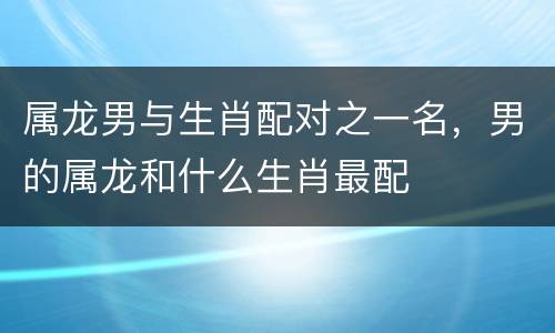 属龙男与生肖配对之一名，男的属龙和什么生肖最配