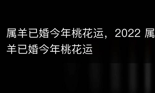 属羊已婚今年桃花运，2022 属羊已婚今年桃花运