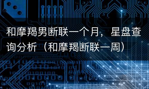 和摩羯男断联一个月，星盘查询分析（和摩羯断联一周）
