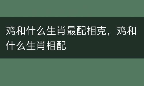 鸡和什么生肖最配相克，鸡和什么生肖相配