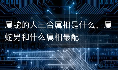 属蛇的人三合属相是什么，属蛇男和什么属相最配