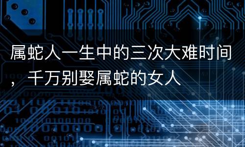 属蛇人一生中的三次大难时间，千万别娶属蛇的女人
