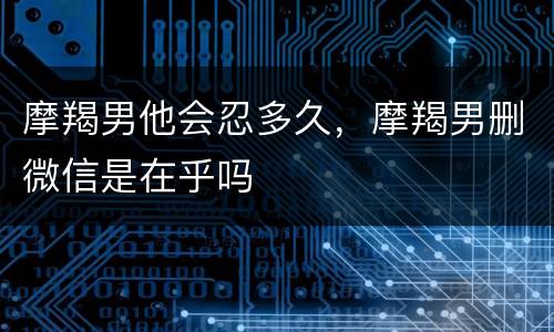 摩羯男他会忍多久，摩羯男删微信是在乎吗