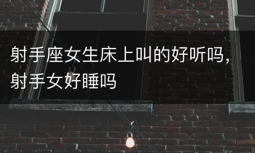 射手座女生床上叫的好听吗，射手女好睡吗