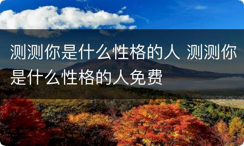 测测你是什么性格的人 测测你是什么性格的人免费