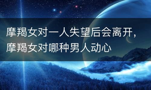 摩羯女对一人失望后会离开，摩羯女对哪种男人动心