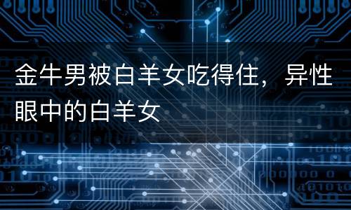 金牛男被白羊女吃得住，异性眼中的白羊女