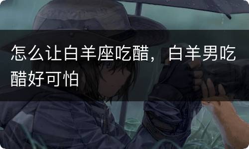 怎么让白羊座吃醋，白羊男吃醋好可怕