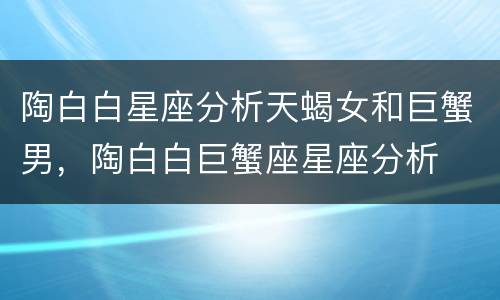 陶白白星座分析天蝎女和巨蟹男，陶白白巨蟹座星座分析