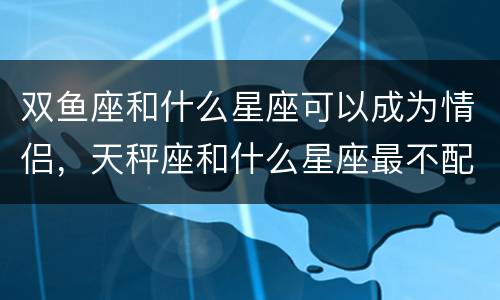 双鱼座和什么星座可以成为情侣，天秤座和什么星座最不配