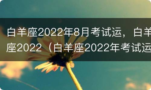 白羊座2022年8月考试运，白羊座2022（白羊座2022年考试运势）