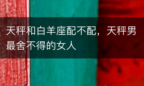 天秤和白羊座配不配，天秤男最舍不得的女人