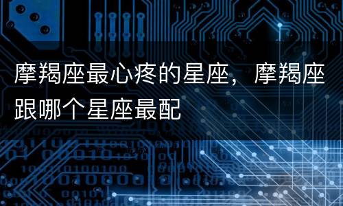 摩羯座最心疼的星座，摩羯座跟哪个星座最配