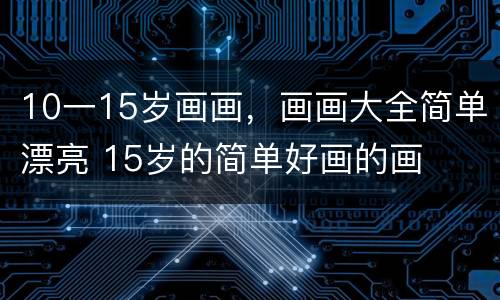 10一15岁画画，画画大全简单漂亮 15岁的简单好画的画