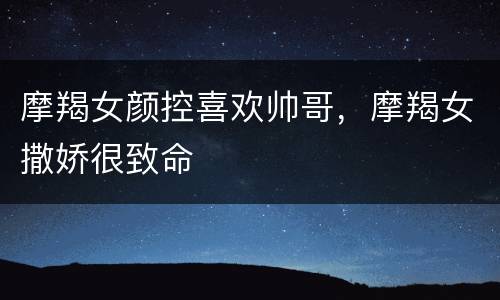 摩羯女颜控喜欢帅哥，摩羯女撒娇很致命