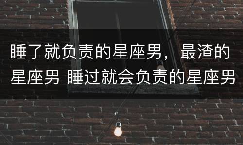 睡了就负责的星座男，最渣的星座男 睡过就会负责的星座男