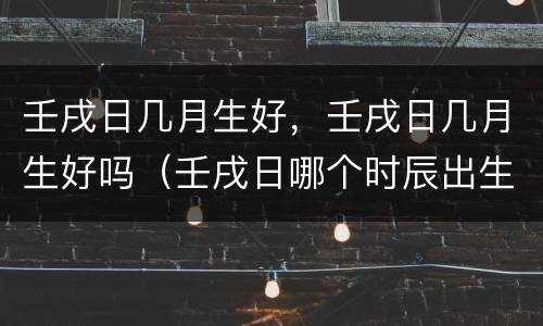 壬戌日几月生好，壬戌日几月生好吗（壬戌日哪个时辰出生好）