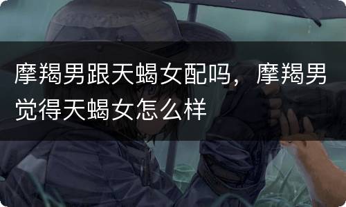 摩羯男跟天蝎女配吗，摩羯男觉得天蝎女怎么样