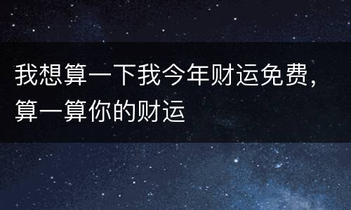 我想算一下我今年财运免费，算一算你的财运