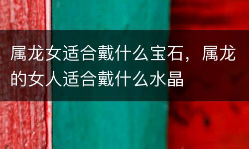 属龙女适合戴什么宝石，属龙的女人适合戴什么水晶