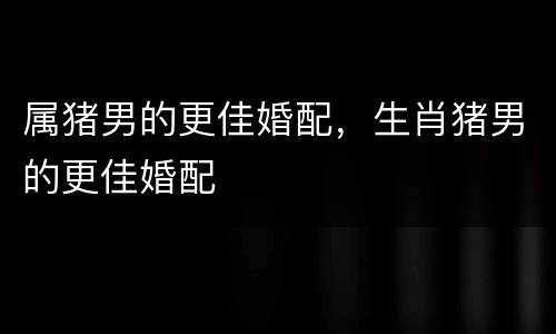 属猪男的更佳婚配，生肖猪男的更佳婚配