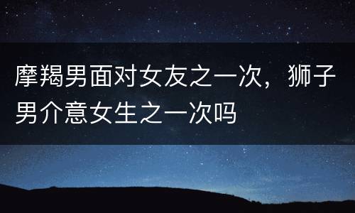 摩羯男面对女友之一次，狮子男介意女生之一次吗
