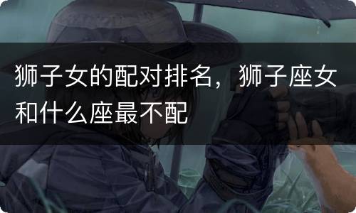 狮子女的配对排名，狮子座女和什么座最不配