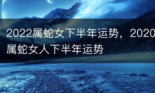 2022属蛇女下半年运势，2020属蛇女人下半年运势