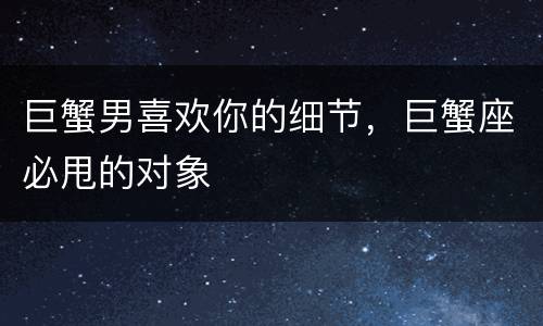 巨蟹男喜欢你的细节，巨蟹座必甩的对象