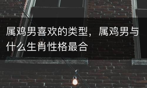 属鸡男喜欢的类型，属鸡男与什么生肖性格最合