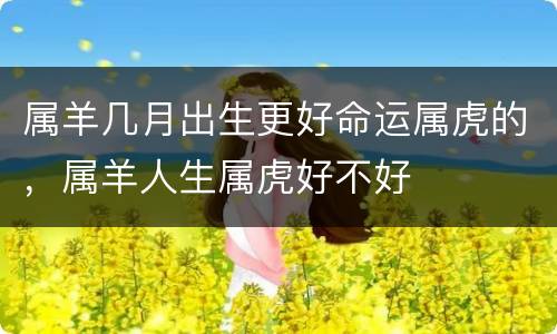 属羊几月出生更好命运属虎的，属羊人生属虎好不好