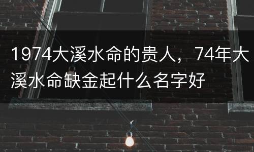 1974大溪水命的贵人，74年大溪水命缺金起什么名字好