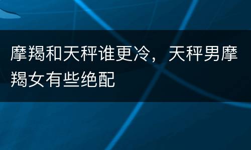 摩羯和天秤谁更冷，天秤男摩羯女有些绝配