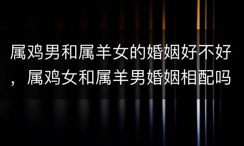 属鸡男和属羊女的婚姻好不好，属鸡女和属羊男婚姻相配吗