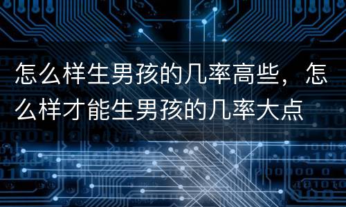 怎么样生男孩的几率高些，怎么样才能生男孩的几率大点