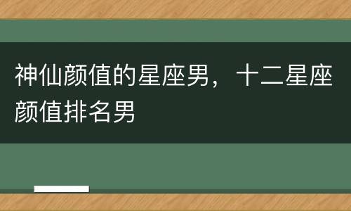 神仙颜值的星座男，十二星座颜值排名男