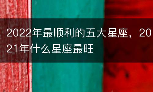 2022年最顺利的五大星座，2021年什么星座最旺