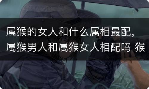 属猴的女人和什么属相最配，属猴男人和属猴女人相配吗 猴男和猴