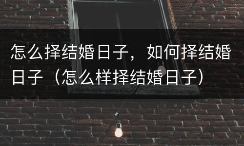 怎么择结婚日子，如何择结婚日子（怎么样择结婚日子）