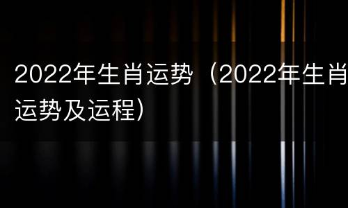 2022年生肖运势（2022年生肖运势及运程）